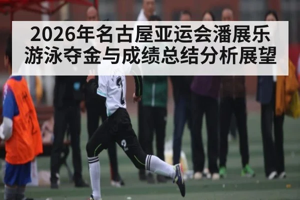 2026年名古屋亚运会潘展乐游泳夺金与成绩总结分析展望